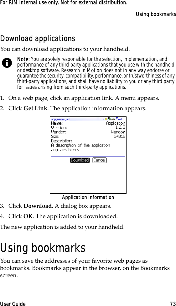 Using bookmarksUser Guide 73For RIM internal use only. Not for external distribution.Download applicationsYou can download applications to your handheld.1. On a web page, click an application link. A menu appears.2. Click Get Link. The application information appears.Application information3. Click Download. A dialog box appears.4. Click OK. The application is downloaded.The new application is added to your handheld.Using bookmarksYou can save the addresses of your favorite web pages as bookmarks. Bookmarks appear in the browser, on the Bookmarks screen.Note: You are solely responsible for the selection, implementation, and performance of any third-party applications that you use with the handheld or desktop software. Research In Motion does not in any way endorse or guarantee the security, compatibility, performance, or trustworthiness of any third-party applications, and shall have no liability to you or any third party for issues arising from such third-party applications.
