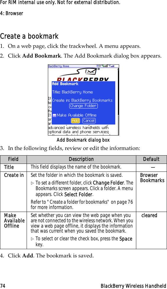 4: Browser74 BlackBerry Wireless HandheldFor RIM internal use only. Not for external distribution.Create a bookmark1. On a web page, click the trackwheel. A menu appears.2. Click Add Bookmark. The Add Bookmark dialog box appears.Add Bookmark dialog box3. In the following fields, review or edit the information:4. Click Add. The bookmark is saved.Field Description DefaultTitle This field displays the name of the bookmark.  —Create in Set the folder in which the bookmark is saved. !To set a different folder, click Change Folder. The Bookmarks screen appears. Click a folder. A menu appears. Click Select Folder.Refer to &quot;Create a folder for bookmarks&quot; on page 76 for more information.Browser BookmarksMake Available OfflineSet whether you can view the web page when you are not connected to the wireless network. When you view a web page offline, it displays the information that was current when you saved the bookmark.!To select or clear the check box, press the Space key. cleared