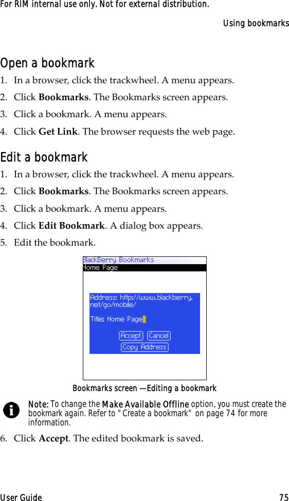 Using bookmarksUser Guide 75For RIM internal use only. Not for external distribution.Open a bookmark1. In a browser, click the trackwheel. A menu appears.2. Click Bookmarks. The Bookmarks screen appears.3. Click a bookmark. A menu appears.4. Click Get Link. The browser requests the web page.Edit a bookmark1. In a browser, click the trackwheel. A menu appears.2. Click Bookmarks. The Bookmarks screen appears.3. Click a bookmark. A menu appears.4. Click Edit Bookmark. A dialog box appears.5. Edit the bookmark.Bookmarks screen — Editing a bookmark6. Click Accept. The edited bookmark is saved.Note: To change the Make Available Offline option, you must create the bookmark again. Refer to &quot;Create a bookmark&quot; on page 74 for more information.