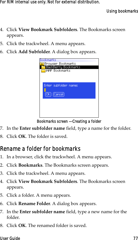 Using bookmarksUser Guide 77For RIM internal use only. Not for external distribution.4. Click View Bookmark Subfolders. The Bookmarks screen appears.5. Click the trackwheel. A menu appears. 6. Click Add Subfolder. A dialog box appears. Bookmarks screen — Creating a folder7. In the Enter subfolder name field, type a name for the folder. 8. Click OK. The folder is saved.Rename a folder for bookmarks1. In a browser, click the trackwheel. A menu appears.2. Click Bookmarks. The Bookmarks screen appears.3. Click the trackwheel. A menu appears.4. Click View Bookmark Subfolders. The Bookmarks screen appears.5. Click a folder. A menu appears.6. Click Rename Folder. A dialog box appears.7. In the Enter subfolder name field, type a new name for the folder.8. Click OK. The renamed folder is saved.