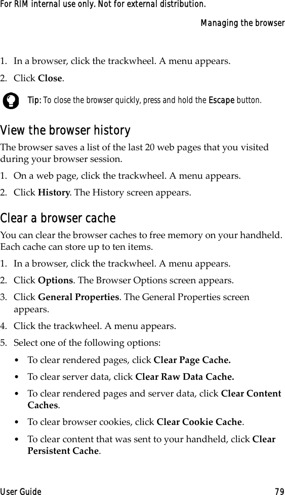 Managing the browserUser Guide 79For RIM internal use only. Not for external distribution.1. In a browser, click the trackwheel. A menu appears.2. Click Close. View the browser historyThe browser saves a list of the last 20 web pages that you visited during your browser session. 1. On a web page, click the trackwheel. A menu appears.2. Click History. The History screen appears.Clear a browser cacheYou can clear the browser caches to free memory on your handheld. Each cache can store up to ten items.1. In a browser, click the trackwheel. A menu appears.2. Click Options. The Browser Options screen appears.3. Click General Properties. The General Properties screen appears. 4. Click the trackwheel. A menu appears.5. Select one of the following options:•To clear rendered pages, click Clear Page Cache.•To clear server data, click Clear Raw Data Cache.•To clear rendered pages and server data, click Clear Content Caches.•To clear browser cookies, click Clear Cookie Cache. •To clear content that was sent to your handheld, click Clear Persistent Cache.Tip: To close the browser quickly, press and hold the Escape button.