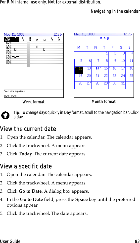 Navigating in the calendarUser Guide 83For RIM internal use only. Not for external distribution.View the current date1. Open the calendar. The calendar appears.2. Click the trackwheel. A menu appears.3. Click Today. The current date appears.View a specific date1. Open the calendar. The calendar appears.2. Click the trackwheel. A menu appears.3. Click Go to Date. A dialog box appears.4. In the Go to Date field, press the Space key until the preferred options appear.5. Click the trackwheel. The date appears.Week format Month formatTip: To change days quickly in Day format, scroll to the navigation bar. Click a day.