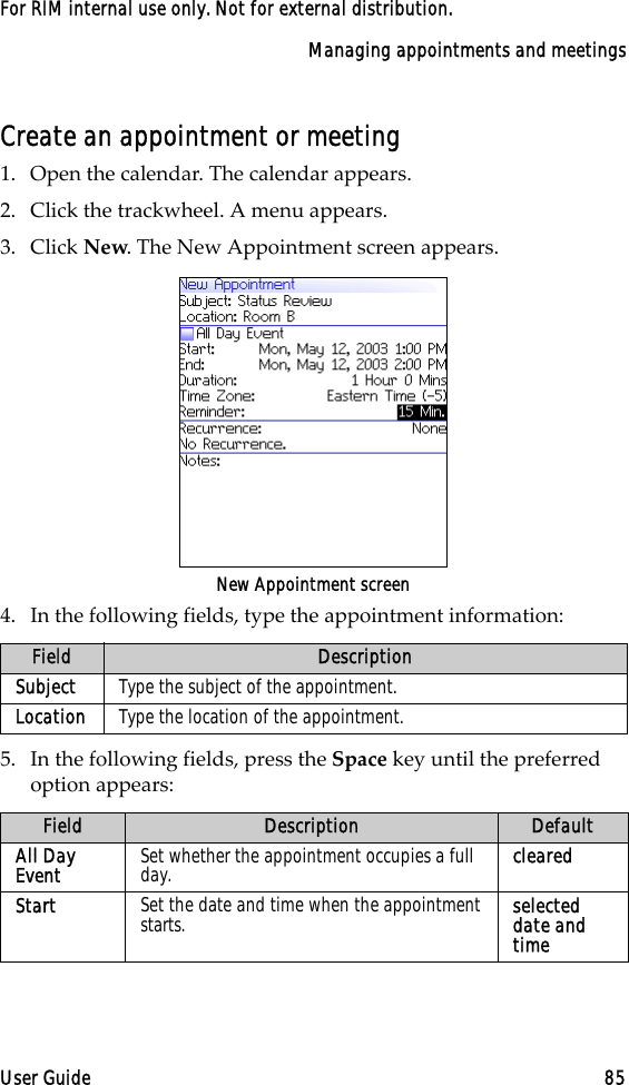 Managing appointments and meetingsUser Guide 85For RIM internal use only. Not for external distribution.Create an appointment or meeting1. Open the calendar. The calendar appears.2. Click the trackwheel. A menu appears.3. Click New. The New Appointment screen appears. New Appointment screen4. In the following fields, type the appointment information:5. In the following fields, press the Space key until the preferred option appears:Field DescriptionSubject  Type the subject of the appointment.Location Type the location of the appointment.Field Description DefaultAll Day Event Set whether the appointment occupies a full day. clearedStart Set the date and time when the appointment starts. selected date and time 