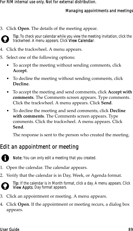 Managing appointments and meetingsUser Guide 89For RIM internal use only. Not for external distribution.3. Click Open. The details of the meeting appear.4. Click the trackwheel. A menu appears.5. Select one of the following options:•To accept the meeting without sending comments, click Accept. •To decline the meeting without sending comments, click Decline. •To accept the meeting and send comments, click Accept with comments. The Comments screen appears. Type comments. Click the trackwheel. A menu appears. Click Send. •To decline the meeting and send comments, click Decline with comments. The Comments screen appears. Type comments. Click the trackwheel. A menu appears. Click Send. The response is sent to the person who created the meeting.Edit an appointment or meeting1. Open the calendar. The calendar appears.2. Verify that the calendar is in Day, Week, or Agenda format.3. Click an appointment or meeting. A menu appears.4. Click Open. If the appointment or meeting recurs, a dialog box appears. Tip: To check your calendar while you view the meeting invitation, click the trackwheel. A menu appears. Click View Calendar.Note: You can only edit a meeting that you created.Tip: If the calendar is in Month format, click a day. A menu appears. Click View Appts. Day format appears.