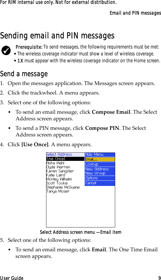 Email and PIN messagesUser Guide 9For RIM internal use only. Not for external distribution.Sending email and PIN messagesSend a message1. Open the messages application. The Messages screen appears.2. Click the trackwheel. A menu appears.3. Select one of the following options:•To send an email message, click Compose Email. The Select Address screen appears.•To send a PIN message, click Compose PIN. The Select Address screen appears.4. Click [Use Once]. A menu appears.Select Address screen menu — Email item5. Select one of the following options:•To send an email message, click Email. The One Time Email screen appears.Prerequisite: To send messages, the following requirements must be met:•The wireless coverage indicator must show a level of wireless coverage.•1X must appear with the wireless coverage indicator on the Home screen.