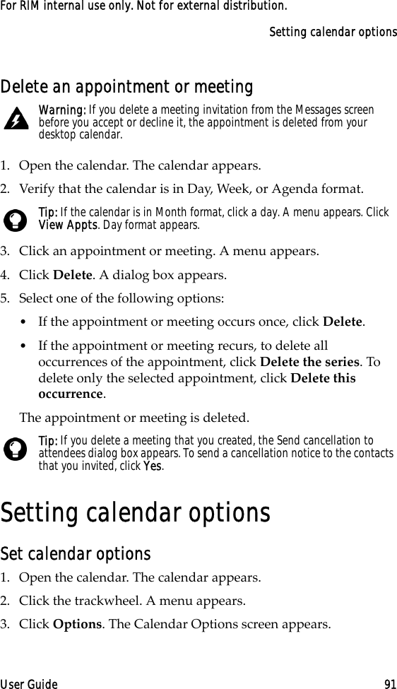 Setting calendar optionsUser Guide 91For RIM internal use only. Not for external distribution.Delete an appointment or meeting1. Open the calendar. The calendar appears. 2. Verify that the calendar is in Day, Week, or Agenda format.3. Click an appointment or meeting. A menu appears.4. Click Delete. A dialog box appears.5. Select one of the following options:•If the appointment or meeting occurs once, click Delete. •If the appointment or meeting recurs, to delete all occurrences of the appointment, click Delete the series. To delete only the selected appointment, click Delete this occurrence.The appointment or meeting is deleted.Setting calendar optionsSet calendar options1. Open the calendar. The calendar appears.2. Click the trackwheel. A menu appears.3. Click Options. The Calendar Options screen appears. Warning: If you delete a meeting invitation from the Messages screen before you accept or decline it, the appointment is deleted from your desktop calendar.Tip: If the calendar is in Month format, click a day. A menu appears. Click View Appts. Day format appears.Tip: If you delete a meeting that you created, the Send cancellation to attendees dialog box appears. To send a cancellation notice to the contacts that you invited, click Yes. 