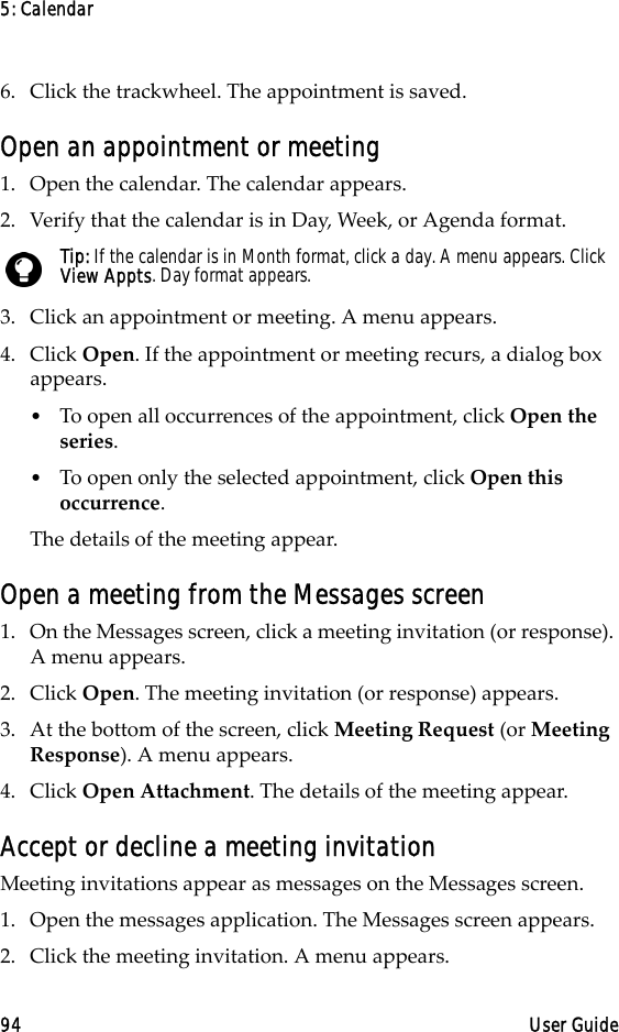 5: Calendar94 User Guide6. Click the trackwheel. The appointment is saved.Open an appointment or meeting1. Open the calendar. The calendar appears.2. Verify that the calendar is in Day, Week, or Agenda format.3. Click an appointment or meeting. A menu appears.4. Click Open. If the appointment or meeting recurs, a dialog box appears. •To open all occurrences of the appointment, click Open the series. •To open only the selected appointment, click Open this occurrence. The details of the meeting appear.Open a meeting from the Messages screen1. On the Messages screen, click a meeting invitation (or response). A menu appears. 2. Click Open. The meeting invitation (or response) appears. 3. At the bottom of the screen, click Meeting Request (or Meeting Response). A menu appears. 4. Click Open Attachment. The details of the meeting appear.Accept or decline a meeting invitationMeeting invitations appear as messages on the Messages screen.1. Open the messages application. The Messages screen appears.2. Click the meeting invitation. A menu appears.Tip: If the calendar is in Month format, click a day. A menu appears. Click View Appts. Day format appears.