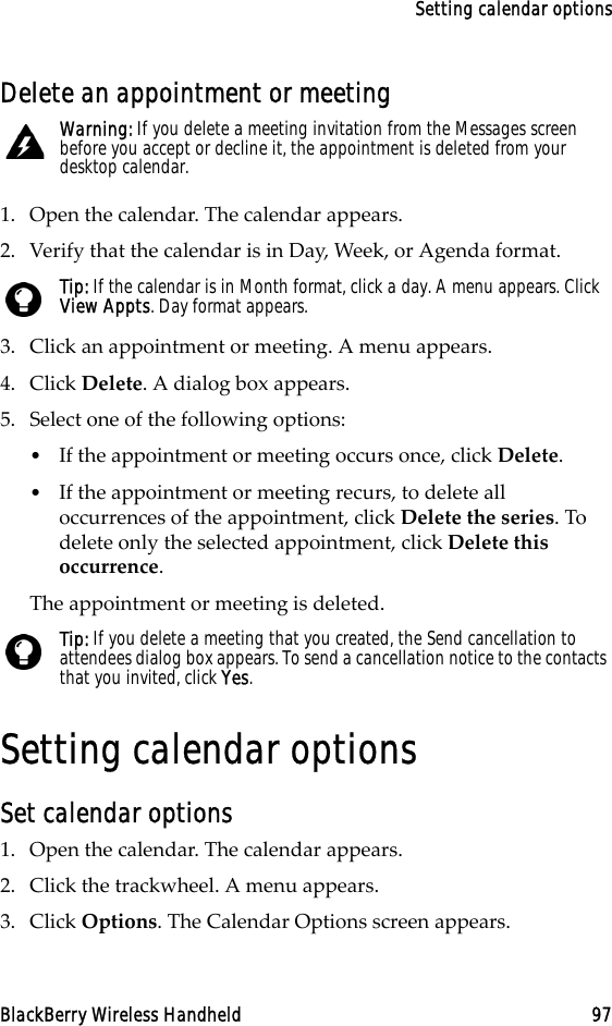 Setting calendar optionsBlackBerry Wireless Handheld 97Delete an appointment or meeting1. Open the calendar. The calendar appears. 2. Verify that the calendar is in Day, Week, or Agenda format.3. Click an appointment or meeting. A menu appears.4. Click Delete. A dialog box appears.5. Select one of the following options:•If the appointment or meeting occurs once, click Delete. •If the appointment or meeting recurs, to delete all occurrences of the appointment, click Delete the series. To delete only the selected appointment, click Delete this occurrence.The appointment or meeting is deleted.Setting calendar optionsSet calendar options1. Open the calendar. The calendar appears.2. Click the trackwheel. A menu appears.3. Click Options. The Calendar Options screen appears. Warning: If you delete a meeting invitation from the Messages screen before you accept or decline it, the appointment is deleted from your desktop calendar.Tip: If the calendar is in Month format, click a day. A menu appears. Click View Appts. Day format appears.Tip: If you delete a meeting that you created, the Send cancellation to attendees dialog box appears. To send a cancellation notice to the contacts that you invited, click Yes. 