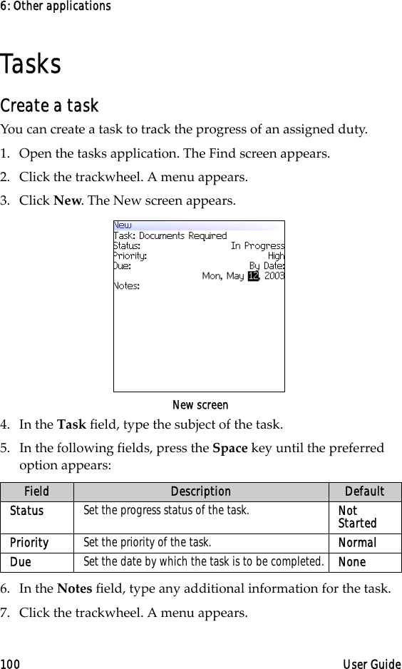 6: Other applications100 User GuideTasksCreate a taskYou can create a task to track the progress of an assigned duty.1. Open the tasks application. The Find screen appears.2. Click the trackwheel. A menu appears.3. Click New. The New screen appears.New screen4. In the Task field, type the subject of the task. 5. In the following fields, press the Space key until the preferred option appears: 6. In the Notes field, type any additional information for the task.7. Click the trackwheel. A menu appears. Field Description DefaultStatus Set the progress status of the task. Not StartedPriority Set the priority of the task. NormalDue Set the date by which the task is to be completed. None