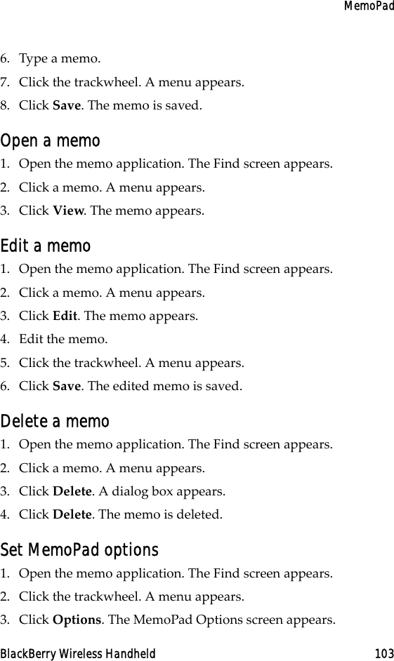 MemoPadBlackBerry Wireless Handheld 1036. Type a memo.7. Click the trackwheel. A menu appears.8. Click Save. The memo is saved.Open a memo1. Open the memo application. The Find screen appears.2. Click a memo. A menu appears.3. Click View. The memo appears.Edit a memo1. Open the memo application. The Find screen appears.2. Click a memo. A menu appears.3. Click Edit. The memo appears.4. Edit the memo.5. Click the trackwheel. A menu appears.6. Click Save. The edited memo is saved.Delete a memo1. Open the memo application. The Find screen appears.2. Click a memo. A menu appears.3. Click Delete. A dialog box appears. 4. Click Delete. The memo is deleted.Set MemoPad options1. Open the memo application. The Find screen appears.2. Click the trackwheel. A menu appears.3. Click Options. The MemoPad Options screen appears. 