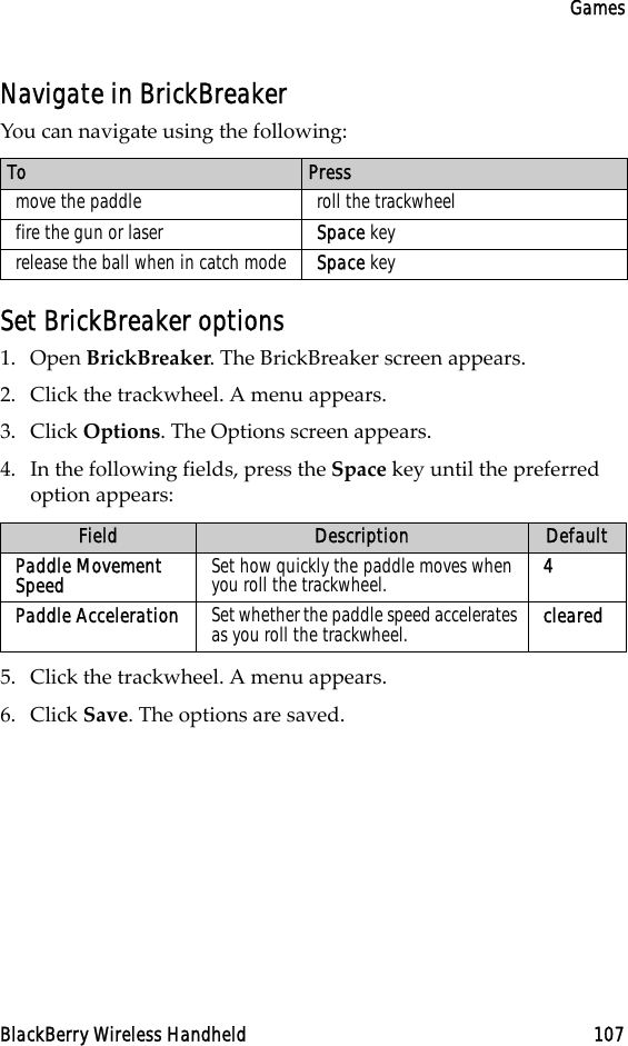 GamesBlackBerry Wireless Handheld 107Navigate in BrickBreakerYou can navigate using the following:Set BrickBreaker options1. Open BrickBreaker. The BrickBreaker screen appears.2. Click the trackwheel. A menu appears. 3. Click Options. The Options screen appears.4. In the following fields, press the Space key until the preferred option appears:5. Click the trackwheel. A menu appears.6. Click Save. The options are saved.To Pressmove the paddle roll the trackwheelfire the gun or laser Space keyrelease the ball when in catch mode Space keyField Description DefaultPaddle Movement Speed Set how quickly the paddle moves when you roll the trackwheel. 4Paddle Acceleration Set whether the paddle speed accelerates as you roll the trackwheel. cleared
