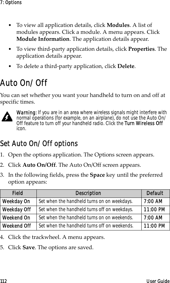 7: Options112 User Guide•To view all application details, click Modules. A list of modules appears. Click a module. A menu appears. Click Module Information. The application details appear.•To view third-party application details, click Properties. The application details appear.•To delete a third-party application, click Delete.Auto On/OffYou can set whether you want your handheld to turn on and off at specific times.Set Auto On/Off options1. Open the options application. The Options screen appears.2. Click Auto On/Off. The Auto On/Off screen appears. 3. In the following fields, press the Space key until the preferred option appears:4. Click the trackwheel. A menu appears.5. Click Save. The options are saved.Warning: If you are in an area where wireless signals might interfere with normal operations (for example, on an airplane), do not use the Auto On/Off feature to turn off your handheld radio. Click the Turn Wireless Off icon.Field Description DefaultWeekday On Set when the handheld turns on on weekdays.  7:00 AMWeekday Off Set when the handheld turns off on weekdays.  11:00 PMWeekend On Set when the handheld turns on on weekends. 7:00 AMWeekend Off Set when the handheld turns off on weekends. 11:00 PM