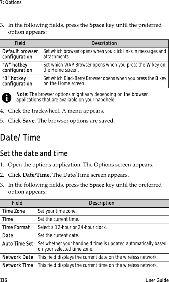 7: Options116 User Guide3. In the following fields, press the Space key until the preferred option appears:4. Click the trackwheel. A menu appears.5. Click Save. The browser options are saved.Date/TimeSet the date and time1. Open the options application. The Options screen appears.2. Click Date/Time. The Date/Time screen appears. 3. In the following fields, press the Space key until the preferred option appears:Field DescriptionDefault browser configuration Set which browser opens when you click links in messages and attachments.“W” hotkey configuration Set which WAP Browser opens when you press the W key on the Home screen.“B” hotkey configuration Set which BlackBerry Browser opens when you press the B key on the Home screen. Note: The browser options might vary depending on the browser applications that are available on your handheld.Field DescriptionTime Zone Set your time zone. Time Set the current time.Time Format Select a 12-hour or 24-hour clock.Date Set the current date.Auto Time Set Set whether your handheld time is updated automatically based on your selected time zone.Network Date This field displays the current date on the wireless network.Network Time This field displays the current time on the wireless network.