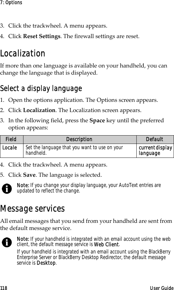 7: Options118 User Guide3. Click the trackwheel. A menu appears. 4. Click Reset Settings. The firewall settings are reset.LocalizationIf more than one language is available on your handheld, you can change the language that is displayed.Select a display language1. Open the options application. The Options screen appears.2. Click Localization. The Localization screen appears.3. In the following field, press the Space key until the preferred option appears:4. Click the trackwheel. A menu appears.5. Click Save. The language is selected.Message servicesAll email messages that you send from your handheld are sent from the default message service.Field Description DefaultLocale Set the language that you want to use on your handheld. current display languageNote: If you change your display language, your AutoText entries are updated to reflect the change.Note: If your handheld is integrated with an email account using the web client, the default message service is Web Client.If your handheld is integrated with an email account using the BlackBerry Enterprise Server or BlackBerry Desktop Redirector, the default message service is Desktop.