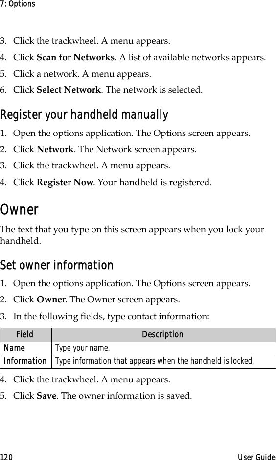 7: Options120 User Guide3. Click the trackwheel. A menu appears.4. Click Scan for Networks. A list of available networks appears.5. Click a network. A menu appears.6. Click Select Network. The network is selected.Register your handheld manually1. Open the options application. The Options screen appears.2. Click Network. The Network screen appears.3. Click the trackwheel. A menu appears.4. Click Register Now. Your handheld is registered.OwnerThe text that you type on this screen appears when you lock your handheld. Set owner information1. Open the options application. The Options screen appears.2. Click Owner. The Owner screen appears.3. In the following fields, type contact information:4. Click the trackwheel. A menu appears.5. Click Save. The owner information is saved.Field DescriptionName Type your name.Information Type information that appears when the handheld is locked.