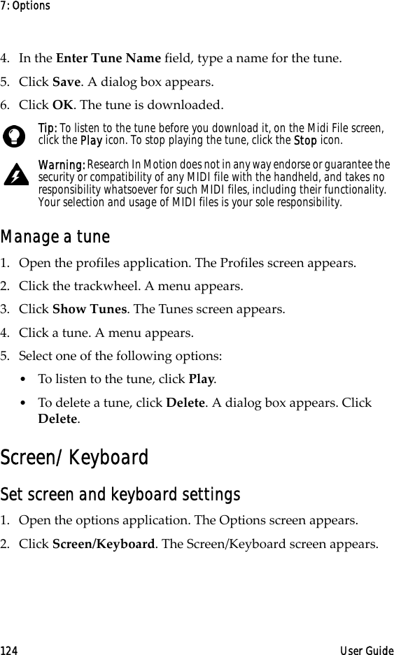 7: Options124 User Guide4. In the Enter Tune Name field, type a name for the tune. 5. Click Save. A dialog box appears. 6. Click OK. The tune is downloaded.Manage a tune1. Open the profiles application. The Profiles screen appears.2. Click the trackwheel. A menu appears. 3. Click Show Tunes. The Tunes screen appears. 4. Click a tune. A menu appears.5. Select one of the following options:•To listen to the tune, click Play.•To delete a tune, click Delete. A dialog box appears. Click Delete.Screen/KeyboardSet screen and keyboard settings1. Open the options application. The Options screen appears.2. Click Screen/Keyboard. The Screen/Keyboard screen appears. Tip: To listen to the tune before you download it, on the Midi File screen, click the Play icon. To stop playing the tune, click the Stop icon. Warning: Research In Motion does not in any way endorse or guarantee the security or compatibility of any MIDI file with the handheld, and takes no responsibility whatsoever for such MIDI files, including their functionality. Your selection and usage of MIDI files is your sole responsibility.