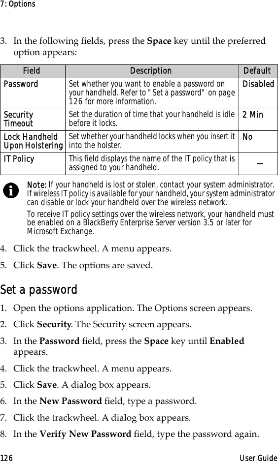 7: Options126 User Guide3. In the following fields, press the Space key until the preferred option appears:4. Click the trackwheel. A menu appears.5. Click Save. The options are saved.Set a password1. Open the options application. The Options screen appears.2. Click Security. The Security screen appears. 3. In the Password field, press the Space key until Enabled appears. 4. Click the trackwheel. A menu appears.5. Click Save. A dialog box appears.6. In the New Password field, type a password.7. Click the trackwheel. A dialog box appears.8. In the Verify New Password field, type the password again. Field Description DefaultPassword Set whether you want to enable a password on your handheld. Refer to &quot;Set a password&quot; on page 126 for more information.DisabledSecurity Timeout Set the duration of time that your handheld is idle before it locks.  2 MinLock Handheld Upon Holstering Set whether your handheld locks when you insert it into the holster.  NoIT Policy This field displays the name of the IT policy that is assigned to your handheld. —Note: If your handheld is lost or stolen, contact your system administrator. If wireless IT policy is available for your handheld, your system administrator can disable or lock your handheld over the wireless network.To receive IT policy settings over the wireless network, your handheld must be enabled on a BlackBerry Enterprise Server version 3.5 or later for Microsoft Exchange.