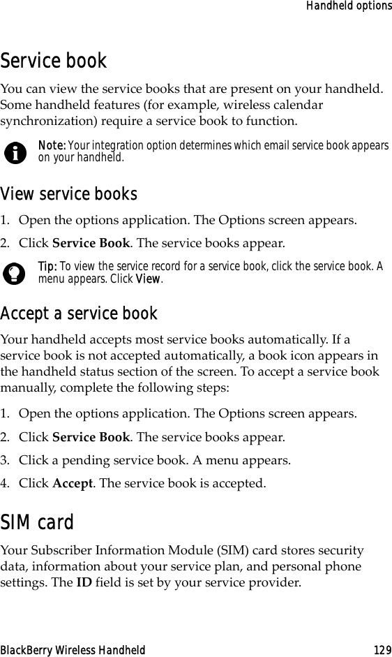 Handheld optionsBlackBerry Wireless Handheld 129Service bookYou can view the service books that are present on your handheld. Some handheld features (for example, wireless calendar synchronization) require a service book to function.View service books1. Open the options application. The Options screen appears.2. Click Service Book. The service books appear.Accept a service bookYour handheld accepts most service books automatically. If a service book is not accepted automatically, a book icon appears in the handheld status section of the screen. To accept a service book manually, complete the following steps:1. Open the options application. The Options screen appears.2. Click Service Book. The service books appear.3. Click a pending service book. A menu appears.4. Click Accept. The service book is accepted.SIM cardYour Subscriber Information Module (SIM) card stores security data, information about your service plan, and personal phone settings. The ID field is set by your service provider.Note: Your integration option determines which email service book appears on your handheld.Tip: To view the service record for a service book, click the service book. A menu appears. Click View.