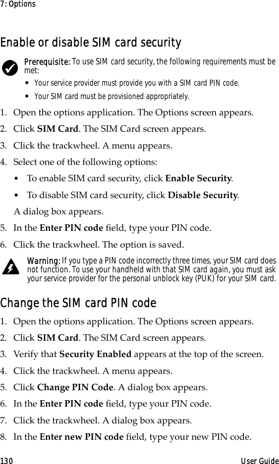 7: Options130 User GuideEnable or disable SIM card security1. Open the options application. The Options screen appears.2. Click SIM Card. The SIM Card screen appears. 3. Click the trackwheel. A menu appears. 4. Select one of the following options:•To enable SIM card security, click Enable Security.•To disable SIM card security, click Disable Security.A dialog box appears.5. In the Enter PIN code field, type your PIN code.6. Click the trackwheel. The option is saved.Change the SIM card PIN code1. Open the options application. The Options screen appears.2. Click SIM Card. The SIM Card screen appears.3. Verify that Security Enabled appears at the top of the screen.4. Click the trackwheel. A menu appears.5. Click Change PIN Code. A dialog box appears.6. In the Enter PIN code field, type your PIN code.7. Click the trackwheel. A dialog box appears.8. In the Enter new PIN code field, type your new PIN code.Prerequisite: To use SIM card security, the following requirements must be met:• Your service provider must provide you with a SIM card PIN code.• Your SIM card must be provisioned appropriately.Warning: If you type a PIN code incorrectly three times, your SIM card does not function. To use your handheld with that SIM card again, you must ask your service provider for the personal unblock key (PUK) for your SIM card.