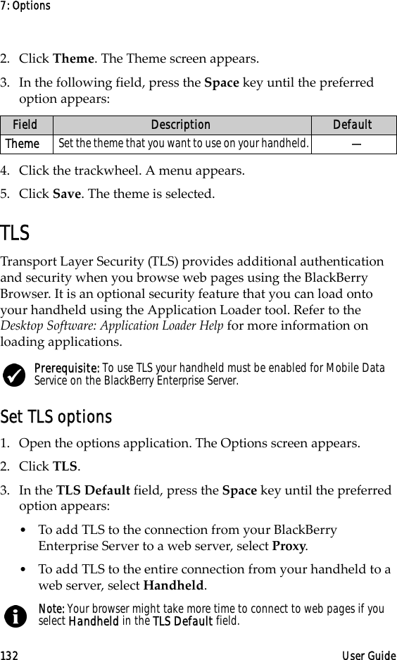7: Options132 User Guide2. Click Theme. The Theme screen appears.3. In the following field, press the Space key until the preferred option appears:4. Click the trackwheel. A menu appears.5. Click Save. The theme is selected.TLSTransport Layer Security (TLS) provides additional authentication and security when you browse web pages using the BlackBerry Browser. It is an optional security feature that you can load onto your handheld using the Application Loader tool. Refer to the Desktop Software: Application Loader Help for more information on loading applications.Set TLS options1. Open the options application. The Options screen appears.2. Click TLS.3. In the TLS Default field, press the Space key until the preferred option appears:•To add TLS to the connection from your BlackBerry Enterprise Server to a web server, select Proxy.•To add TLS to the entire connection from your handheld to a web server, select Handheld.Field Description DefaultTheme Set the theme that you want to use on your handheld. —Prerequisite: To use TLS your handheld must be enabled for Mobile Data Service on the BlackBerry Enterprise Server.Note: Your browser might take more time to connect to web pages if you select Handheld in the TLS Default field.