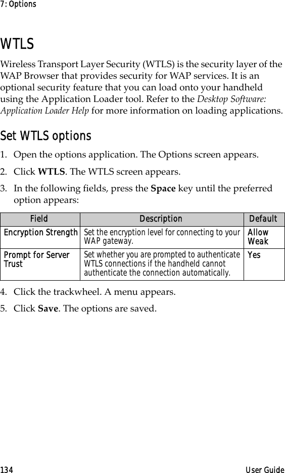 7: Options134 User GuideWTLSWireless Transport Layer Security (WTLS) is the security layer of the WAP Browser that provides security for WAP services. It is an optional security feature that you can load onto your handheld using the Application Loader tool. Refer to the Desktop Software: Application Loader Help for more information on loading applications.Set WTLS options1. Open the options application. The Options screen appears. 2. Click WTLS. The WTLS screen appears.3. In the following fields, press the Space key until the preferred option appears:4. Click the trackwheel. A menu appears. 5. Click Save. The options are saved.Field Description DefaultEncryption Strength Set the encryption level for connecting to your WAP gateway. Allow WeakPrompt for Server Trust  Set whether you are prompted to authenticate WTLS connections if the handheld cannot authenticate the connection automatically.Yes