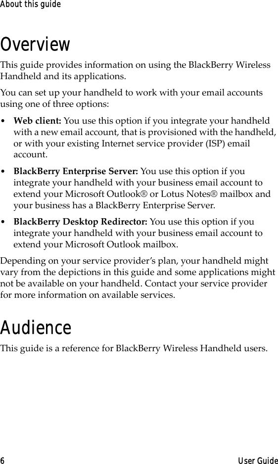 About this guide6 User GuideOverviewThis guide provides information on using the BlackBerry Wireless Handheld and its applications.You can set up your handheld to work with your email accounts using one of three options:•Web client: You use this option if you integrate your handheld with a new email account, that is provisioned with the handheld, or with your existing Internet service provider (ISP) email account.•BlackBerry Enterprise Server: You use this option if you integrate your handheld with your business email account to extend your Microsoft Outlook® or Lotus Notes® mailbox and your business has a BlackBerry Enterprise Server. •BlackBerry Desktop Redirector: You use this option if you integrate your handheld with your business email account to extend your Microsoft Outlook mailbox.Depending on your service provider’s plan, your handheld might vary from the depictions in this guide and some applications might not be available on your handheld. Contact your service provider for more information on available services.AudienceThis guide is a reference for BlackBerry Wireless Handheld users. 