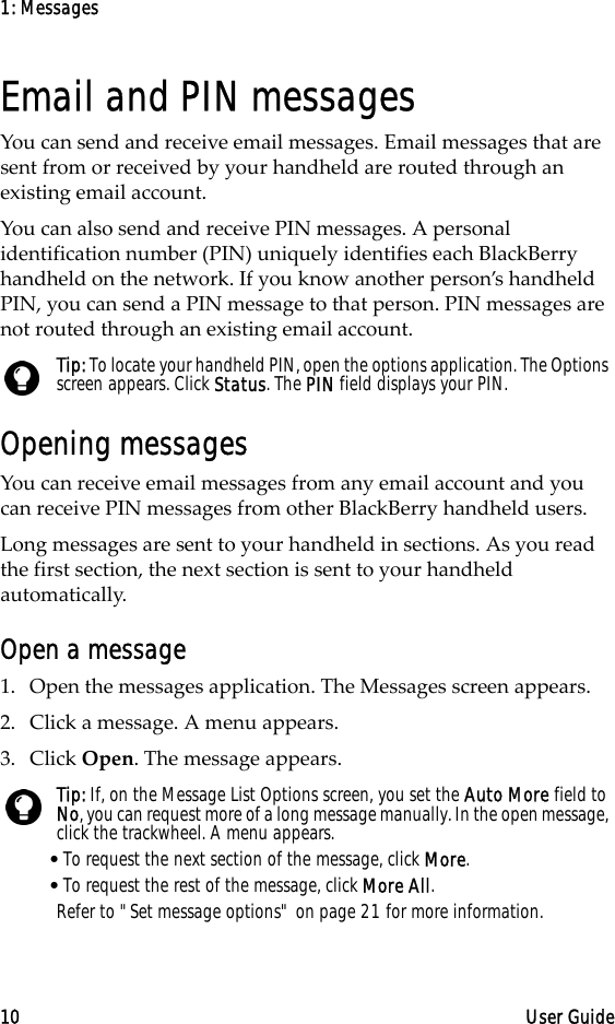 1: Messages10 User GuideEmail and PIN messagesYou can send and receive email messages. Email messages that are sent from or received by your handheld are routed through an existing email account.You can also send and receive PIN messages. A personal identification number (PIN) uniquely identifies each BlackBerry handheld on the network. If you know another person’s handheld PIN, you can send a PIN message to that person. PIN messages are not routed through an existing email account.Opening messagesYou can receive email messages from any email account and you can receive PIN messages from other BlackBerry handheld users.Long messages are sent to your handheld in sections. As you read the first section, the next section is sent to your handheld automatically.Open a message1. Open the messages application. The Messages screen appears.2. Click a message. A menu appears.3. Click Open. The message appears.Tip: To locate your handheld PIN, open the options application. The Options screen appears. Click Status. The PIN field displays your PIN.Tip: If, on the Message List Options screen, you set the Auto More field to No, you can request more of a long message manually. In the open message, click the trackwheel. A menu appears.•To request the next section of the message, click More.•To request the rest of the message, click More All.Refer to &quot;Set message options&quot; on page 21 for more information.