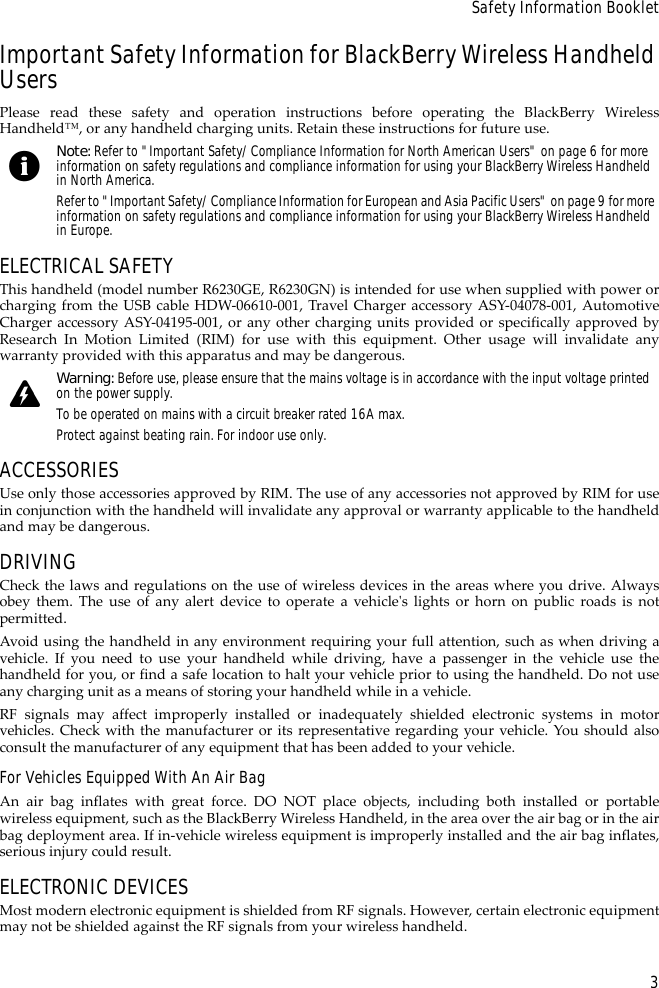 3Safety Information BookletImportant Safety Information for BlackBerry Wireless Handheld UsersPlease read these safety and operation instructions before operating the BlackBerry WirelessHandheld™, or any handheld charging units. Retain these instructions for future use.ELECTRICAL SAFETYThis handheld (model number R6230GE, R6230GN) is intended for use when supplied with power orcharging from the USB cable HDW-06610-001, Travel Charger accessory ASY-04078-001, AutomotiveCharger accessory ASY-04195-001, or any other charging units provided or specifically approved byResearch In Motion Limited (RIM) for use with this equipment. Other usage will invalidate anywarranty provided with this apparatus and may be dangerous.ACCESSORIESUse only those accessories approved by RIM. The use of any accessories not approved by RIM for usein conjunction with the handheld will invalidate any approval or warranty applicable to the handheldand may be dangerous.DRIVINGCheck the laws and regulations on the use of wireless devices in the areas where you drive. Alwaysobey them. The use of any alert device to operate a vehicle&apos;s lights or horn on public roads is notpermitted.Avoid using the handheld in any environment requiring your full attention, such as when driving avehicle. If you need to use your handheld while driving, have a passenger in the vehicle use thehandheld for you, or find a safe location to halt your vehicle prior to using the handheld. Do not useany charging unit as a means of storing your handheld while in a vehicle.RF signals may affect improperly installed or inadequately shielded electronic systems in motorvehicles. Check with the manufacturer or its representative regarding your vehicle. You should alsoconsult the manufacturer of any equipment that has been added to your vehicle.For Vehicles Equipped With An Air BagAn air bag inflates with great force. DO NOT place objects, including both installed or portablewireless equipment, such as the BlackBerry Wireless Handheld, in the area over the air bag or in the airbag deployment area. If in-vehicle wireless equipment is improperly installed and the air bag inflates,serious injury could result.ELECTRONIC DEVICESMost modern electronic equipment is shielded from RF signals. However, certain electronic equipmentmay not be shielded against the RF signals from your wireless handheld.Note: Refer to &quot;Important Safety/Compliance Information for North American Users&quot; on page 6 for more information on safety regulations and compliance information for using your BlackBerry Wireless Handheld in North America.Refer to &quot;Important Safety/Compliance Information for European and Asia Pacific Users&quot; on page 9 for more information on safety regulations and compliance information for using your BlackBerry Wireless Handheld in Europe.Warning: Before use, please ensure that the mains voltage is in accordance with the input voltage printed on the power supply. To be operated on mains with a circuit breaker rated 16A max.Protect against beating rain. For indoor use only.
