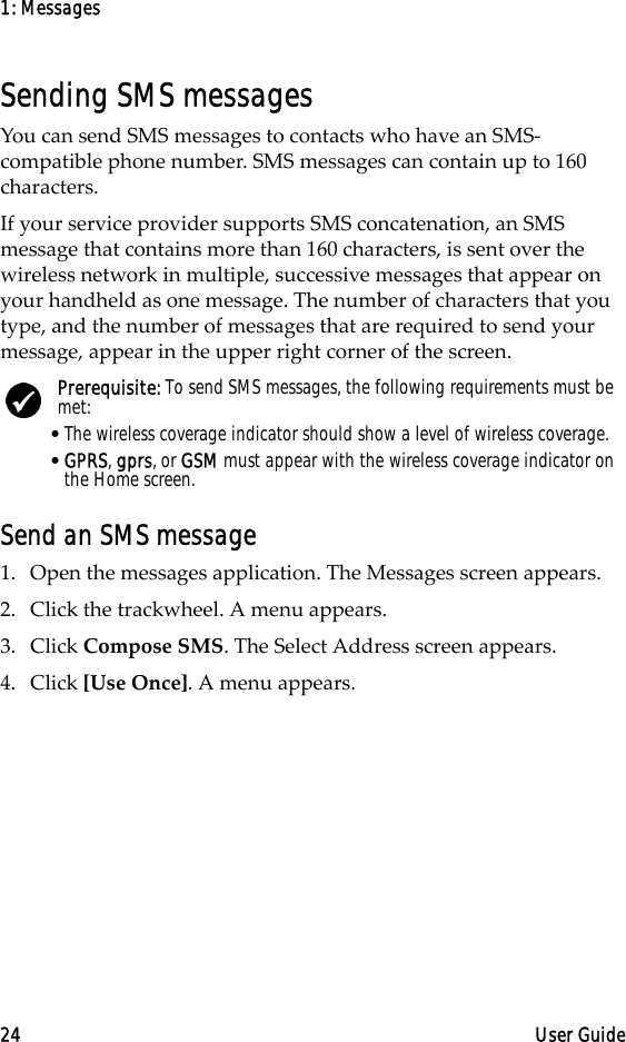 1: Messages24 User GuideSending SMS messagesYou can send SMS messages to contacts who have an SMS- compatible phone number. SMS messages can contain up to 160 characters. If your service provider supports SMS concatenation, an SMS message that contains more than 160 characters, is sent over the wireless network in multiple, successive messages that appear on your handheld as one message. The number of characters that you type, and the number of messages that are required to send your message, appear in the upper right corner of the screen. Send an SMS message1. Open the messages application. The Messages screen appears.2. Click the trackwheel. A menu appears.3. Click Compose SMS. The Select Address screen appears.4. Click [Use Once]. A menu appears.Prerequisite: To send SMS messages, the following requirements must be met:•The wireless coverage indicator should show a level of wireless coverage.•GPRS, gprs, or GSM must appear with the wireless coverage indicator on the Home screen.