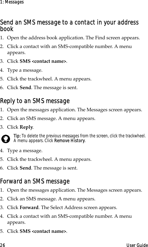 1: Messages26 User GuideSend an SMS message to a contact in your address book1. Open the address book application. The Find screen appears.2. Click a contact with an SMS-compatible number. A menu appears.3. Click SMS &lt;contact name&gt;.4. Type a message.5. Click the trackwheel. A menu appears.6. Click Send. The message is sent.Reply to an SMS message1. Open the messages application. The Messages screen appears.2. Click an SMS message. A menu appears.3. Click Reply.4. Type a message. 5. Click the trackwheel. A menu appears.6. Click Send. The message is sent.Forward an SMS message1. Open the messages application. The Messages screen appears.2. Click an SMS message. A menu appears.3. Click Forward. The Select Address screen appears.4. Click a contact with an SMS-compatible number. A menu appears.5. Click SMS &lt;contact name&gt;.Tip: To delete the previous messages from the screen, click the trackwheel. A menu appears. Click Remove History.