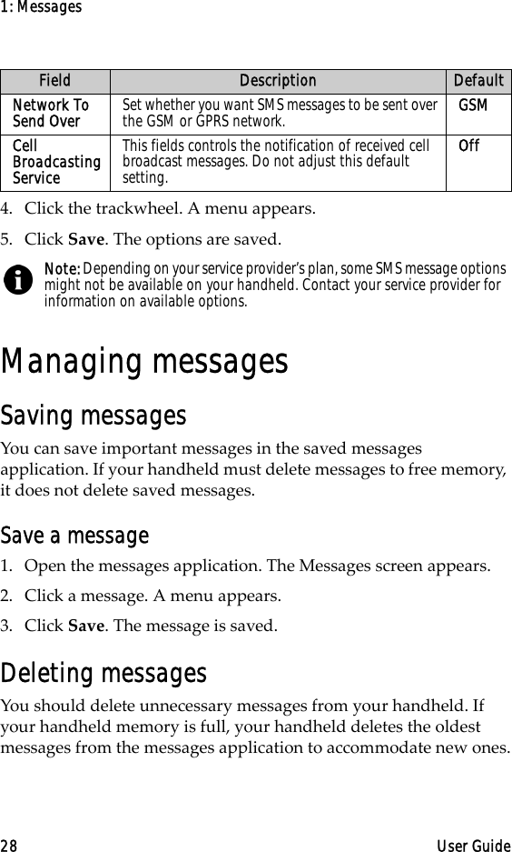 1: Messages28 User Guide4. Click the trackwheel. A menu appears.5. Click Save. The options are saved.Managing messagesSaving messagesYou can save important messages in the saved messages application. If your handheld must delete messages to free memory, it does not delete saved messages.Save a message1. Open the messages application. The Messages screen appears.2. Click a message. A menu appears.3. Click Save. The message is saved.Deleting messagesYou should delete unnecessary messages from your handheld. If your handheld memory is full, your handheld deletes the oldest messages from the messages application to accommodate new ones.Network To Send Over Set whether you want SMS messages to be sent over the GSM or GPRS network. GSMCell Broadcasting ServiceThis fields controls the notification of received cell broadcast messages. Do not adjust this default setting.OffNote: Depending on your service provider’s plan, some SMS message options might not be available on your handheld. Contact your service provider for information on available options.Field Description Default