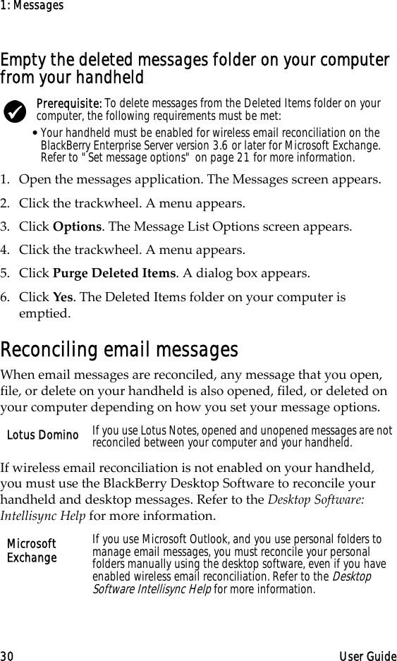 1: Messages30 User GuideEmpty the deleted messages folder on your computer from your handheld1. Open the messages application. The Messages screen appears.2. Click the trackwheel. A menu appears.3. Click Options. The Message List Options screen appears.4. Click the trackwheel. A menu appears.5. Click Purge Deleted Items. A dialog box appears.6. Click Yes. The Deleted Items folder on your computer is emptied.Reconciling email messagesWhen email messages are reconciled, any message that you open, file, or delete on your handheld is also opened, filed, or deleted on your computer depending on how you set your message options. If wireless email reconciliation is not enabled on your handheld, you must use the BlackBerry Desktop Software to reconcile your handheld and desktop messages. Refer to the Desktop Software: Intellisync Help for more information.Prerequisite: To delete messages from the Deleted Items folder on your computer, the following requirements must be met:•Your handheld must be enabled for wireless email reconciliation on the BlackBerry Enterprise Server version 3.6 or later for Microsoft Exchange. Refer to &quot;Set message options&quot; on page 21 for more information.Lotus Domino If you use Lotus Notes, opened and unopened messages are not reconciled between your computer and your handheld.Microsoft Exchange If you use Microsoft Outlook, and you use personal folders to manage email messages, you must reconcile your personal folders manually using the desktop software, even if you have enabled wireless email reconciliation. Refer to the Desktop Software Intellisync Help for more information.