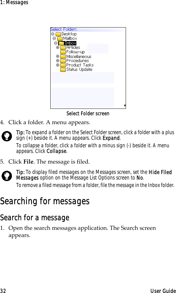 1: Messages32 User GuideSelect Folder screen4. Click a folder. A menu appears. 5. Click File. The message is filed.Searching for messagesSearch for a message1. Open the search messages application. The Search screen appears. Tip: To expand a folder on the Select Folder screen, click a folder with a plus sign (+) beside it. A menu appears. Click Expand.To collapse a folder, click a folder with a minus sign (-) beside it. A menu appears. Click Collapse.Tip: To display filed messages on the Messages screen, set the Hide Filed Messages option on the Message List Options screen to No.To remove a filed message from a folder, file the message in the Inbox folder. 