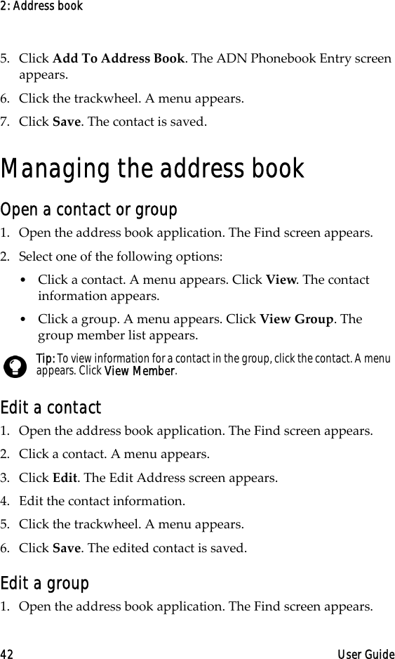 2: Address book42 User Guide5. Click Add To Address Book. The ADN Phonebook Entry screen appears.6. Click the trackwheel. A menu appears.7. Click Save. The contact is saved.Managing the address bookOpen a contact or group1. Open the address book application. The Find screen appears.2. Select one of the following options:•Click a contact. A menu appears. Click View. The contact information appears.•Click a group. A menu appears. Click View Group. The group member list appears.Edit a contact1. Open the address book application. The Find screen appears.2. Click a contact. A menu appears. 3. Click Edit. The Edit Address screen appears. 4. Edit the contact information.5. Click the trackwheel. A menu appears.6. Click Save. The edited contact is saved.Edit a group1. Open the address book application. The Find screen appears.Tip: To view information for a contact in the group, click the contact. A menu appears. Click View Member.