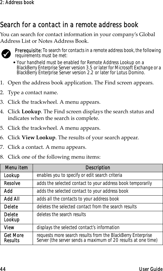 2: Address book44 User GuideSearch for a contact in a remote address bookYou can search for contact information in your company’s Global Address List or Notes Address Book.1. Open the address book application. The Find screen appears.2. Type a contact name.3. Click the trackwheel. A menu appears. 4. Click Lookup. The Find screen displays the search status and indicates when the search is complete.5. Click the trackwheel. A menu appears. 6. Click View Lookup. The results of your search appear.7. Click a contact. A menu appears.8. Click one of the following menu items: Prerequisite: To search for contacts in a remote address book, the following requirements must be met:•Your handheld must be enabled for Remote Address Lookup on a BlackBerry Enterprise Server version 3.5 or later for Microsoft Exchange or a BlackBerry Enterprise Server version 2.2 or later for Lotus Domino.Menu item DescriptionLookup enables you to specify or edit search criteriaResolve adds the selected contact to your address book temporarilyAdd adds the selected contact to your address bookAdd All  adds all the contacts to your address bookDelete  deletes the selected contact from the search resultsDelete Lookup  deletes the search resultsView displays the selected contact’s informationGet More Results requests more search results from the BlackBerry Enterprise Server (the server sends a maximum of 20 results at one time)