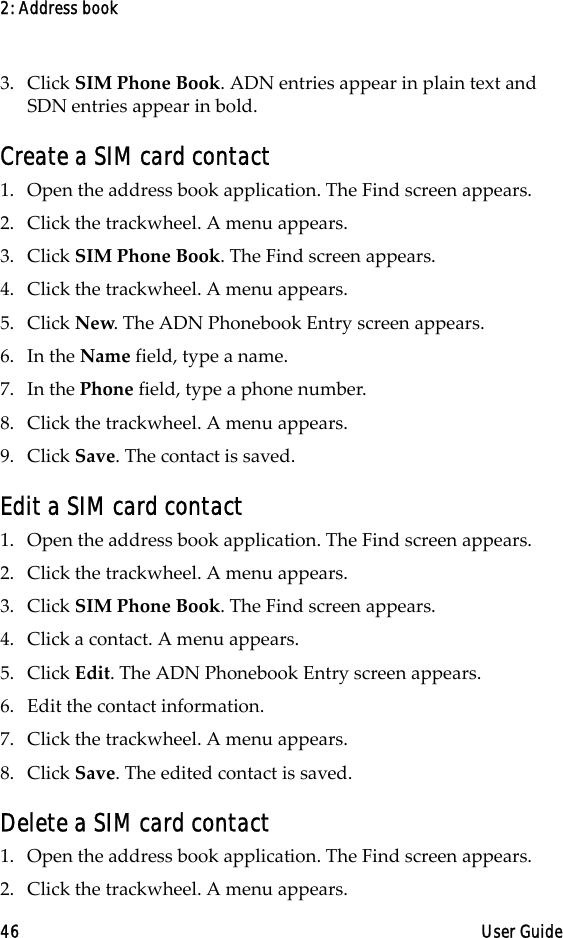 2: Address book46 User Guide3. Click SIM Phone Book. ADN entries appear in plain text and SDN entries appear in bold.Create a SIM card contact1. Open the address book application. The Find screen appears.2. Click the trackwheel. A menu appears. 3. Click SIM Phone Book. The Find screen appears.4. Click the trackwheel. A menu appears. 5. Click New. The ADN Phonebook Entry screen appears.6. In the Name field, type a name. 7. In the Phone field, type a phone number.8. Click the trackwheel. A menu appears. 9. Click Save. The contact is saved.Edit a SIM card contact1. Open the address book application. The Find screen appears.2. Click the trackwheel. A menu appears. 3. Click SIM Phone Book. The Find screen appears.4. Click a contact. A menu appears. 5. Click Edit. The ADN Phonebook Entry screen appears.6. Edit the contact information. 7. Click the trackwheel. A menu appears. 8. Click Save. The edited contact is saved.Delete a SIM card contact1. Open the address book application. The Find screen appears.2. Click the trackwheel. A menu appears. 