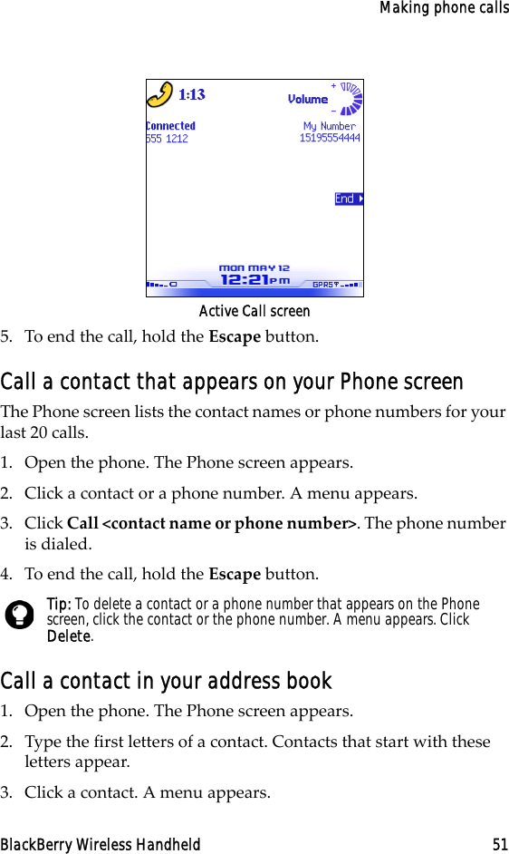 Making phone callsBlackBerry Wireless Handheld 51Active Call screen5. To end the call, hold the Escape button.Call a contact that appears on your Phone screen The Phone screen lists the contact names or phone numbers for your last 20 calls. 1. Open the phone. The Phone screen appears.2. Click a contact or a phone number. A menu appears.3. Click Call &lt;contact name or phone number&gt;. The phone number is dialed.4. To end the call, hold the Escape button.Call a contact in your address book1. Open the phone. The Phone screen appears.2. Type the first letters of a contact. Contacts that start with these letters appear.3. Click a contact. A menu appears.Tip: To delete a contact or a phone number that appears on the Phone screen, click the contact or the phone number. A menu appears. Click Delete.
