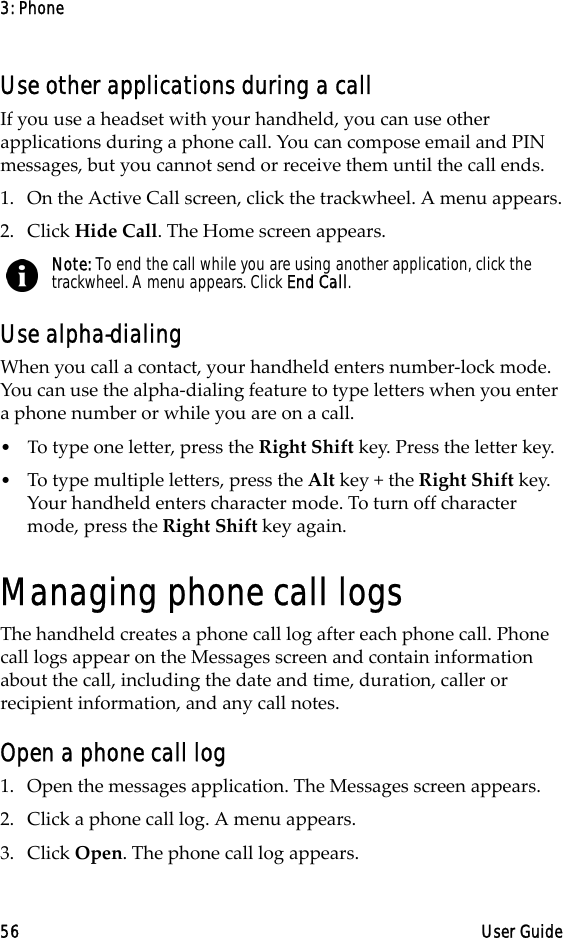 3: Phone56 User GuideUse other applications during a callIf you use a headset with your handheld, you can use other applications during a phone call. You can compose email and PIN messages, but you cannot send or receive them until the call ends.1. On the Active Call screen, click the trackwheel. A menu appears.2. Click Hide Call. The Home screen appears.Use alpha-dialingWhen you call a contact, your handheld enters number-lock mode. You can use the alpha-dialing feature to type letters when you enter a phone number or while you are on a call. •Τo type one letter, press the Right Shift key. Press the letter key.•To type multiple letters, press the Alt key + the Right Shift key. Your handheld enters character mode. To turn off character mode, press the Right Shift key again.Managing phone call logsThe handheld creates a phone call log after each phone call. Phone call logs appear on the Messages screen and contain information about the call, including the date and time, duration, caller or recipient information, and any call notes. Open a phone call log1. Open the messages application. The Messages screen appears.2. Click a phone call log. A menu appears.3. Click Open. The phone call log appears.Note: To end the call while you are using another application, click the trackwheel. A menu appears. Click End Call.