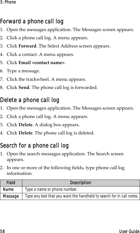 3: Phone58 User GuideForward a phone call log1. Open the messages application. The Messages screen appears.2. Click a phone call log. A menu appears. 3. Click Forward. The Select Address screen appears.4. Click a contact. A menu appears.5. Click Email &lt;contact name&gt;.6. Type a message.7. Click the trackwheel. A menu appears. 8. Click Send. The phone call log is forwarded.Delete a phone call log1. Open the messages application. The Messages screen appears.2. Click a phone call log. A menu appears. 3. Click Delete. A dialog box appears.4. Click Delete. The phone call log is deleted.Search for a phone call log1. Open the search messages application. The Search screen appears.2. In one or more of the following fields, type phone call log information:Field DescriptionName Type a name or phone number.Message Type any text that you want the handheld to search for in call notes.