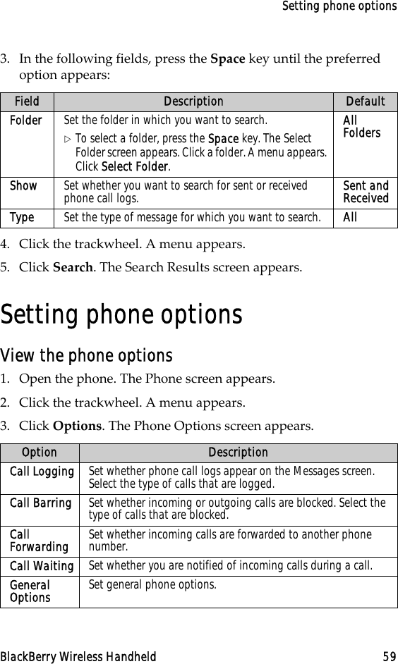 Setting phone optionsBlackBerry Wireless Handheld 593. In the following fields, press the Space key until the preferred option appears:4. Click the trackwheel. A menu appears.5. Click Search. The Search Results screen appears.Setting phone optionsView the phone options1. Open the phone. The Phone screen appears.2. Click the trackwheel. A menu appears.3. Click Options. The Phone Options screen appears.Field Description DefaultFolder Set the folder in which you want to search.!To select a folder, press the Space key. The Select Folder screen appears. Click a folder. A menu appears. Click Select Folder.All FoldersShow Set whether you want to search for sent or received phone call logs. Sent and ReceivedType Set the type of message for which you want to search. AllOption DescriptionCall Logging Set whether phone call logs appear on the Messages screen. Select the type of calls that are logged. Call Barring Set whether incoming or outgoing calls are blocked. Select the type of calls that are blocked.Call Forwarding Set whether incoming calls are forwarded to another phone number.Call Waiting Set whether you are notified of incoming calls during a call.General Options Set general phone options.