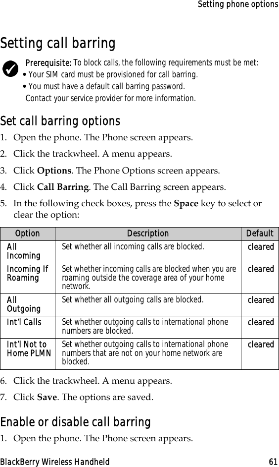 Setting phone optionsBlackBerry Wireless Handheld 61Setting call barringSet call barring options1. Open the phone. The Phone screen appears.2. Click the trackwheel. A menu appears.3. Click Options. The Phone Options screen appears.4. Click Call Barring. The Call Barring screen appears.5. In the following check boxes, press the Space key to select or clear the option:6. Click the trackwheel. A menu appears.7. Click Save. The options are saved.Enable or disable call barring1. Open the phone. The Phone screen appears.Prerequisite: To block calls, the following requirements must be met:•Your SIM card must be provisioned for call barring.•You must have a default call barring password.Contact your service provider for more information.Option Description DefaultAll Incoming Set whether all incoming calls are blocked. clearedIncoming If Roaming Set whether incoming calls are blocked when you are roaming outside the coverage area of your home network.clearedAll Outgoing Set whether all outgoing calls are blocked. clearedInt’l Calls Set whether outgoing calls to international phone numbers are blocked. clearedInt’l Not to Home PLMN Set whether outgoing calls to international phone numbers that are not on your home network are blocked.cleared