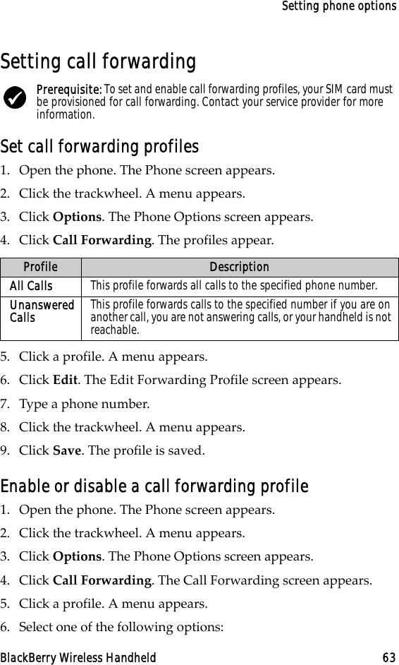 Setting phone optionsBlackBerry Wireless Handheld 63Setting call forwardingSet call forwarding profiles1. Open the phone. The Phone screen appears.2. Click the trackwheel. A menu appears.3. Click Options. The Phone Options screen appears.4. Click Call Forwarding. The profiles appear.5. Click a profile. A menu appears.6. Click Edit. The Edit Forwarding Profile screen appears.7. Type a phone number.8. Click the trackwheel. A menu appears.9. Click Save. The profile is saved.Enable or disable a call forwarding profile1. Open the phone. The Phone screen appears.2. Click the trackwheel. A menu appears. 3. Click Options. The Phone Options screen appears.4. Click Call Forwarding. The Call Forwarding screen appears.5. Click a profile. A menu appears.6. Select one of the following options:Prerequisite: To set and enable call forwarding profiles, your SIM card must be provisioned for call forwarding. Contact your service provider for more information.Profile DescriptionAll Calls This profile forwards all calls to the specified phone number.Unanswered Calls This profile forwards calls to the specified number if you are on another call, you are not answering calls, or your handheld is not reachable.