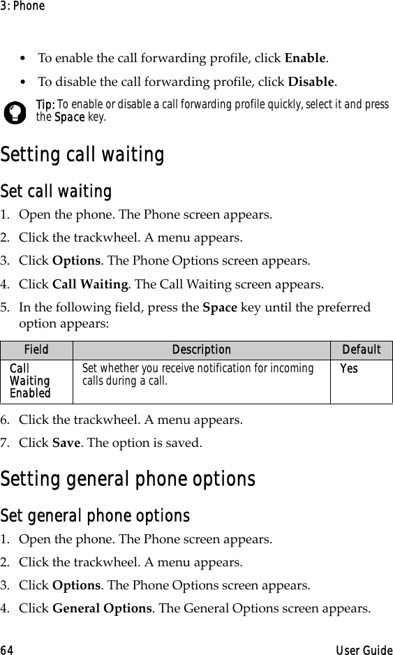 3: Phone64 User Guide•To enable the call forwarding profile, click Enable.•To disable the call forwarding profile, click Disable.Setting call waitingSet call waiting1. Open the phone. The Phone screen appears.2. Click the trackwheel. A menu appears. 3. Click Options. The Phone Options screen appears.4. Click Call Waiting. The Call Waiting screen appears.5. In the following field, press the Space key until the preferred option appears:6. Click the trackwheel. A menu appears.7. Click Save. The option is saved.Setting general phone optionsSet general phone options1. Open the phone. The Phone screen appears.2. Click the trackwheel. A menu appears. 3. Click Options. The Phone Options screen appears. 4. Click General Options. The General Options screen appears.Tip: To enable or disable a call forwarding profile quickly, select it and press the Space key.Field Description DefaultCall Waiting EnabledSet whether you receive notification for incoming calls during a call. Yes