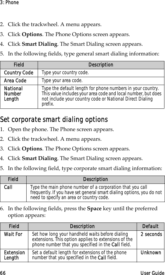 3: Phone66 User Guide2. Click the trackwheel. A menu appears. 3. Click Options. The Phone Options screen appears.4. Click Smart Dialing. The Smart Dialing screen appears. 5. In the following fields, type general smart dialing information:Set corporate smart dialing options1. Open the phone. The Phone screen appears.2. Click the trackwheel. A menu appears. 3. Click Options. The Phone Options screen appears.4. Click Smart Dialing. The Smart Dialing screen appears. 5. In the following field, type corporate smart dialing information:6. In the following fields, press the Space key until the preferred option appears:Field DescriptionCountry Code Type your country code.Area Code Type your area code.National Number LengthType the default length for phone numbers in your country. This value includes your area code and local number, but does not include your country code or National Direct Dialing prefix. Field DescriptionCall Type the main phone number of a corporation that you call frequently. If you have set general smart dialing options, you do not need to specify an area or country code.Field Description DefaultWait For Set how long your handheld waits before dialing extensions. This option applies to extensions of the phone number that you specified in the Call field.2 secondsExtension Length Set a default length for extensions of the phone number that you specified in the Call field. Unknown