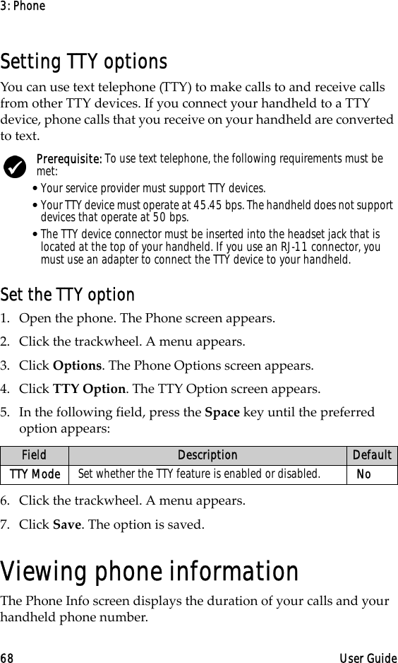 3: Phone68 User GuideSetting TTY optionsYou can use text telephone (TTY) to make calls to and receive calls from other TTY devices. If you connect your handheld to a TTY device, phone calls that you receive on your handheld are converted to text.Set the TTY option1. Open the phone. The Phone screen appears.2. Click the trackwheel. A menu appears. 3. Click Options. The Phone Options screen appears.4. Click TTY Option. The TTY Option screen appears.5. In the following field, press the Space key until the preferred option appears:6. Click the trackwheel. A menu appears.7. Click Save. The option is saved.Viewing phone informationThe Phone Info screen displays the duration of your calls and your handheld phone number.Prerequisite: To use text telephone, the following requirements must be met:•Your service provider must support TTY devices.•Your TTY device must operate at 45.45 bps. The handheld does not support devices that operate at 50 bps.•The TTY device connector must be inserted into the headset jack that is located at the top of your handheld. If you use an RJ-11 connector, you must use an adapter to connect the TTY device to your handheld.Field Description DefaultTTY Mode Set whether the TTY feature is enabled or disabled. No