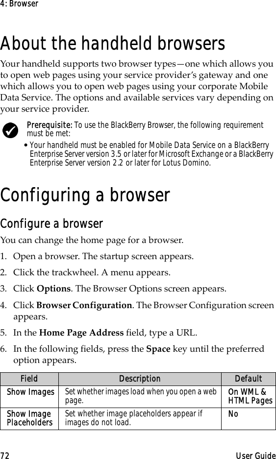4: Browser72 User GuideAbout the handheld browsersYour handheld supports two browser types—one which allows you to open web pages using your service provider’s gateway and one which allows you to open web pages using your corporate Mobile Data Service. The options and available services vary depending on your service provider.Configuring a browserConfigure a browserYou can change the home page for a browser.1. Open a browser. The startup screen appears.2. Click the trackwheel. A menu appears.3. Click Options. The Browser Options screen appears.4. Click Browser Configuration. The Browser Configuration screen appears.5. In the Home Page Address field, type a URL.6. In the following fields, press the Space key until the preferred option appears.Prerequisite: To use the BlackBerry Browser, the following requirement must be met:•Your handheld must be enabled for Mobile Data Service on a BlackBerry Enterprise Server version 3.5 or later for Microsoft Exchange or a BlackBerry Enterprise Server version 2.2 or later for Lotus Domino.Field Description DefaultShow Images Set whether images load when you open a web page. On WML &amp; HTML PagesShow Image Placeholders Set whether image placeholders appear if images do not load. No