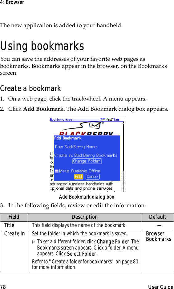 4: Browser78 User GuideThe new application is added to your handheld.Using bookmarksYou can save the addresses of your favorite web pages as bookmarks. Bookmarks appear in the browser, on the Bookmarks screen.Create a bookmark1. On a web page, click the trackwheel. A menu appears.2. Click Add Bookmark. The Add Bookmark dialog box appears.Add Bookmark dialog box3. In the following fields, review or edit the information:Field Description DefaultTitle This field displays the name of the bookmark.  —Create in Set the folder in which the bookmark is saved. !To set a different folder, click Change Folder. The Bookmarks screen appears. Click a folder. A menu appears. Click Select Folder.Refer to &quot;Create a folder for bookmarks&quot; on page 81 for more information.Browser Bookmarks