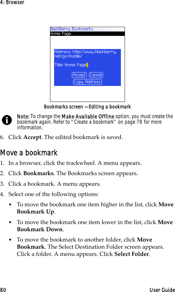 4: Browser80 User GuideBookmarks screen — Editing a bookmark6. Click Accept. The edited bookmark is saved.Move a bookmark1. In a browser, click the trackwheel. A menu appears.2. Click Bookmarks. The Bookmarks screen appears.3. Click a bookmark. A menu appears.4. Select one of the following options:•To move the bookmark one item higher in the list, click Move Bookmark Up. •To move the bookmark one item lower in the list, click Move Bookmark Down.•To move the bookmark to another folder, click Move Bookmark. The Select Destination Folder screen appears. Click a folder. A menu appears. Click Select Folder.Note: To change the Make Available Offline option, you must create the bookmark again. Refer to &quot;Create a bookmark&quot; on page 78 for more information.