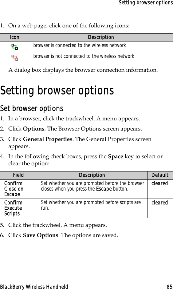 Setting browser optionsBlackBerry Wireless Handheld 851. On a web page, click one of the following icons:A dialog box displays the browser connection information.Setting browser optionsSet browser options1. In a browser, click the trackwheel. A menu appears.2. Click Options. The Browser Options screen appears.3. Click General Properties. The General Properties screen appears. 4. In the following check boxes, press the Space key to select or clear the option:5. Click the trackwheel. A menu appears.6. Click Save Options. The options are saved.Icon Descriptionbrowser is connected to the wireless networkbrowser is not connected to the wireless networkField Description DefaultConfirm Close on EscapeSet whether you are prompted before the browser closes when you press the Escape button. clearedConfirm Execute ScriptsSet whether you are prompted before scripts are run. cleared