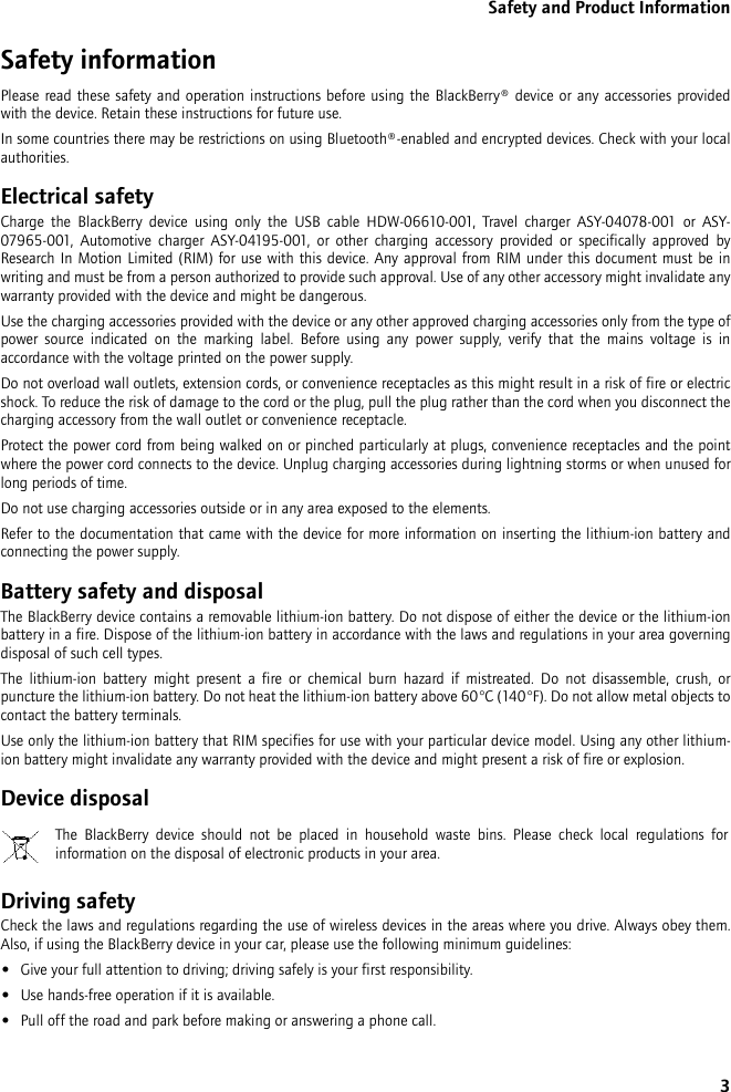 3Safety and Product InformationSafety informationPlease read these safety and operation instructions before using the BlackBerry® device or any accessories provided with the device. Retain these instructions for future use.In some countries there may be restrictions on using Bluetooth®-enabled and encrypted devices. Check with your local authorities.Electrical safetyCharge the BlackBerry device using only the USB cable HDW-06610-001, Travel charger ASY-04078-001 or ASY-07965-001, Automotive charger ASY-04195-001, or other charging accessory provided or specifically approved by Research In Motion Limited (RIM) for use with this device. Any approval from RIM under this document must be in writing and must be from a person authorized to provide such approval. Use of any other accessory might invalidate any warranty provided with the device and might be dangerous.Use the charging accessories provided with the device or any other approved charging accessories only from the type of power source indicated on the marking label. Before using any power supply, verify that the mains voltage is in accordance with the voltage printed on the power supply. Do not overload wall outlets, extension cords, or convenience receptacles as this might result in a risk of fire or electric shock. To reduce the risk of damage to the cord or the plug, pull the plug rather than the cord when you disconnect the charging accessory from the wall outlet or convenience receptacle.Protect the power cord from being walked on or pinched particularly at plugs, convenience receptacles and the point where the power cord connects to the device. Unplug charging accessories during lightning storms or when unused for long periods of time. Do not use charging accessories outside or in any area exposed to the elements. Refer to the documentation that came with the device for more information on inserting the lithium-ion battery and connecting the power supply.Battery safety and disposalThe BlackBerry device contains a removable lithium-ion battery. Do not dispose of either the device or the lithium-ion battery in a fire. Dispose of the lithium-ion battery in accordance with the laws and regulations in your area governing disposal of such cell types. The lithium-ion battery might present a fire or chemical burn hazard if mistreated. Do not disassemble, crush, or puncture the lithium-ion battery. Do not heat the lithium-ion battery above 60°C (140°F). Do not allow metal objects to contact the battery terminals. Use only the lithium-ion battery that RIM specifies for use with your particular device model. Using any other lithium-ion battery might invalidate any warranty provided with the device and might present a risk of fire or explosion.Device disposalDriving safetyCheck the laws and regulations regarding the use of wireless devices in the areas where you drive. Always obey them. Also, if using the BlackBerry device in your car, please use the following minimum guidelines:•Give your full attention to driving; driving safely is your first responsibility.•Use hands-free operation if it is available.•Pull off the road and park before making or answering a phone call. The BlackBerry device should not be placed in household waste bins. Please check local regulations for information on the disposal of electronic products in your area.